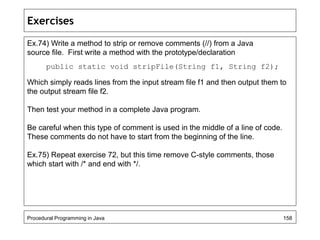 Exercises 
Ex.74) Write a method to strip or remove comments (//) from a Java 
source file. First write a method with the prototype/declaration 
public static void stripFile(String f1, String f2); 
Which simply reads lines from the input stream file f1 and then output them to 
the output stream file f2. 
Then test your method in a complete Java program. 
Be careful when this type of comment is used in the middle of a line of code. 
These comments do not have to start from the beginning of the line. 
Ex.75) Repeat exercise 72, but this time remove C-style comments, those 
which start with /* and end with */. 
Procedural Programming in Java 158 
 