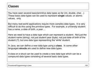 Classes 
You have seen several basic/primitive data types so far (int, double, char…) 
These basic data types can be used to represent single values. or atomic 
values, only. 
But many real-world applications require more complex data types. It is very 
difficult to do this using the primitive types. For example, a university student 
has a name, a date of birth, a year…. 
Here we need to have a data type which can represent a student. Not just the 
student name (string), not just student year (byte), not just date of birth of the 
student (?), but one data type representing the 'while' student. 
In Java, we can define a new data type using a class. In some other 
languages structs are used to define new data types. 
A class or a struct can be used to create a new data type which can be a 
compound data types consisting of several basic data types. 
Procedural Programming in Java 159 
 
