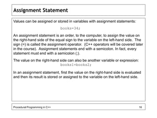 Assignment Statement 
Values can be assigned or stored in variables with assignment statements: 
books=34; 
An assignment statement is an order, to the computer, to assign the value on 
the right-hand side of the equal sign to the variable on the left-hand side. The 
sign (=) is called the assignment operator. (C++ operators will be covered later 
in the course). Assignment statements end with a semicolon. In fact, every 
statement must end with a semicolon (;). 
The value on the right-hand side can also be another variable or expression: 
books1=books2; 
In an assignment statement, first the value on the right-hand side is evaluated 
and then its result is stored or assigned to the variable on the left-hand side. 
Procedural Programming in C++ 16 
 