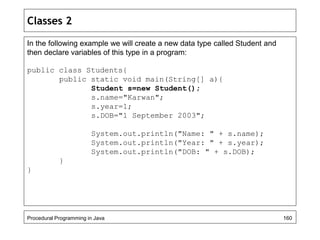 Classes 2 
In the following example we will create a new data type called Student and 
then declare variables of this type in a program: 
public class Students{ 
public static void main(String[] a){ 
Student s=new Student(); 
s.name="Karwan"; 
s.year=1; 
s.DOB="1 September 2003"; 
System.out.println("Name: " + s.name); 
System.out.println("Year: " + s.year); 
System.out.println("DOB: " + s.DOB); 
} 
} 
Procedural Programming in Java 160 
 