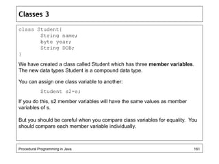 Classes 3 
class Student{ 
String name; 
byte year; 
String DOB; 
} 
We have created a class called Student which has three member variables. 
The new data types Student is a compound data type. 
You can assign one class variable to another: 
Student s2=s; 
If you do this, s2 member variables will have the same values as member 
variables of s. 
But you should be careful when you compare class variables for equality. You 
should compare each member variable individually. 
Procedural Programming in Java 161 
 