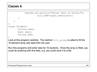 Classes 6 
System.out.println("Enter Date of birth:"); 
a[i].DOB=input.nextLine(); 
} 
} 
} 
class Student{ 
String name; 
byte year; 
String DOB; 
} 
Look at this program carefully. The method fill_array is called to fill the 
10-element array with data from the user. 
Run this programs and enter data for 10 students. Once the array is filled, you 
could do anything with this data, e.g. you could save it to a file. 
Procedural Programming in Java 164 
 