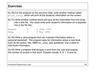 Exercises 
Ex.76) For the program on the previous slide, write another method called 
print_array, which will print all the students' information on the screen. 
Ex.77) Write another method which will save all the information from the array 
into a disk file. You could write each student's information on a separate 
line in the file like: 
Karwan 1 1 June 1981 
Kawa 1 3 May 1982 
…. 
Ex.78) Write a Java program that can maintain information about a 
personal bookshelf. The program asks for information about a new book 
such as the author, title, ISBN no., price, year published. Use a class to 
hold book information. 
Ex.79) Write a program that accepts a word from the user and outputs 
the number of vowels in that word. (Vowels include: A, E, I, O and U) 
Procedural Programming in Java 165 
 