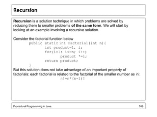 Recursion 
Recursion is a solution technique in which problems are solved by 
reducing them to smaller problems of the same form. We will start by 
looking at an example involving a recursive solution. 
Consider the factorial function below 
public static int Factorial(int n){ 
int product=1, i; 
for(i=1; i<=n; i++) 
product *=i; 
return product; 
} 
But this solution does not take advantage of an important property of 
factorials: each factorial is related to the factorial of the smaller number as in: 
n!=n*(n-1)! 
Procedural Programming in Java 166 
 