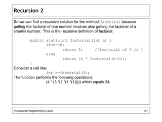 Recursion 2 
So we can find a recursive solution for the method factorial because 
getting the factorial of one number involves also getting the factorial of a 
smaller number. This is the recursive definition of factorial: 
public static int factorial(int n) { 
if(n==0) 
return 1; //factorial of 0 is 1 
else 
return (n * factorial(n-1)); 
} 
Consider a call like: 
int x=factorial(4); 
The function performs the following operations: 
(4 * (3 *(2 *(1 *(1))))) which equals 24. 
Procedural Programming in Java 167 
 