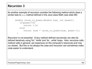 Recursion 3 
As another example of recursion consider the following method which does a 
similar task to pow method defined in the Java class Math (see slide 99): 
double raise_to_power(double num, int power){ 
if(power==0) 
return 1.0; 
else 
return (num * raise_to_power(num, power-1); 
} 
Recursion is not essential. Every method defined recursively can also be 
defined iteratively using 'for', 'while' and 'do…while' loops. Also, recursive calls, 
method calls in general, are expensive on the computer's resources and may 
run slower. But this is not always the case and recursion can sometimes make 
code easier to understand. 
Procedural Programming in Java 168 
 