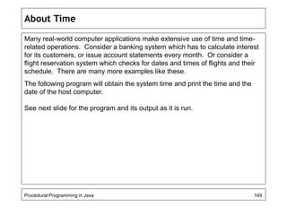About Time 
Many real-world computer applications make extensive use of time and time-related 
operations. Consider a banking system which has to calculate interest 
for its customers, or issue account statements every month. Or consider a 
flight reservation system which checks for dates and times of flights and their 
schedule. There are many more examples like these. 
The following program will obtain the system time and print the time and the 
date of the host computer. 
See next slide for the program and its output as it is run. 
Procedural Programming in Java 169 
 