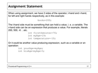 Assignment Statement 
When using assignment, we have 2 sides of the operator, l-hand and r-hand, 
for left and right hands respectively, as in this example: 
books=200; 
The l-hand side must be something that can hold a value, i. e. a variable. The 
r-hand side can be an expression that produces a value. For example, literals 
200, 500, -6 …etc. 
int firstSemister=70; 
int myAge=19; 
int temperature=-10; 
Or it could be another value producing expression, such as a variable or an 
operation: 
int yourAge=myAge; 
int hisAge=myAge+3; 
Procedural Programming in C++ 17 
 