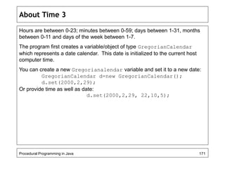 About Time 3 
Hours are between 0-23; minutes between 0-59; days between 1-31, months 
between 0-11 and days of the week between 1-7. 
The program first creates a variable/object of type GregorianCalendar 
which represents a date calendar. This date is initialized to the current host 
computer time. 
You can create a new Gregorianalendar variable and set it to a new date: 
GregorianCalendar d=new GregorianCalendar(); 
d.set(2000,2,29); 
Or provide time as well as date: 
d.set(2000,2,29, 22,10,5); 
Procedural Programming in Java 171 
 