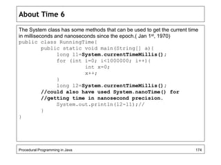 About Time 6 
The System class has some methods that can be used to get the current time 
in milliseconds and nanoseconds since the epoch.( Jan 1st, 1970) 
public class RunningTime{ 
public static void main(String[] a){ 
long l1=System.currentTimeMillis(); 
for (int i=0; i<1000000; i++){ 
int x=0; 
x++; 
} 
long l2=System.currentTimeMillis(); 
//could also have used System.nanoTime() for 
//getting time in nanosecond precision. 
System.out.println(l2-l1);// 
} 
} 
Procedural Programming in Java 174 
 