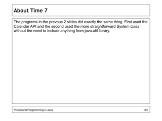 About Time 7 
The programs in the prevous 2 slides did exactly the same thing. First used the 
Calendar API and the second used the more straightforward System class 
without the need to include anything from java.util library. 
Procedural Programming in Java 175 
 