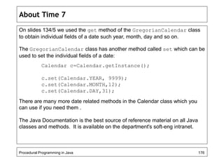 About Time 7 
On slides 134/5 we used the get method of the GregorianCalendar class 
to obtain individual fields of a date such year, month, day and so on. 
The GregorianCalendar class has another method called set which can be 
used to set the individual fields of a date: 
Calendar c=Calendar.getInstance(); 
c.set(Calendar.YEAR, 9999); 
c.set(Calendar.MONTH,12); 
c.set(Calendar.DAY,31); 
There are many more date related methods in the Calendar class which you 
can use if you need them . 
The Java Documentation is the best source of reference material on all Java 
classes and methods. It is available on the department's soft-eng intranet. 
Procedural Programming in Java 176 
 