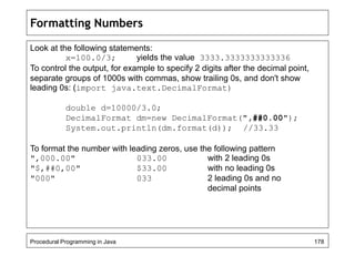 Formatting Numbers 
Look at the following statements: 
x=100.0/3; yields the value 3333.3333333333336 
To control the output, for example to specify 2 digits after the decimal point, 
separate groups of 1000s with commas, show trailing 0s, and don't show 
leading 0s: (import java.text.DecimalFormat) 
double d=10000/3.0; 
DecimalFormat dm=new DecimalFormat(",##0.00"); 
System.out.println(dm.format(d)); //33.33 
To format the number with leading zeros, use the following pattern 
",000.00" 033.00 with 2 leading 0s 
"$,##0,00" $33.00 with no leading 0s 
"000" 033 2 leading 0s and no 
decimal points 
Procedural Programming in Java 178 
 