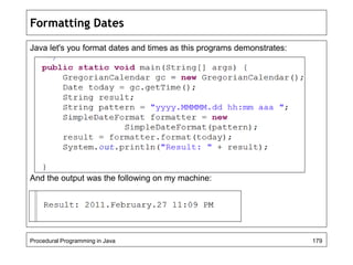 Formatting Dates 
Java let's you format dates and times as this programs demonstrates: 
And the output was the following on my machine: 
Procedural Programming in Java 179 
 