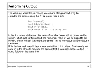 Performing Output 
The values of variables, numerical values and strings of text ,may be 
output to the screen using the << operator, read c-out: 
int books=0; 
cout<<books<<endl; 
cout<<71<<endl; 
cout<<"This is a stringn"; 
in the first output statement, the value of variable books will be output on the 
screen, which is 0; in the second, the numerical value 71 will be output to the 
screen, and in the last statement, the string "This is the output" will be output to 
the screen. 
Note that we add <<endl; to produce a new line in the output. Equivalently, we 
put a n in the string to produce the same effect. If you miss these , output 
would follow on the same line. 
Procedural Programming in C++ 18 
 