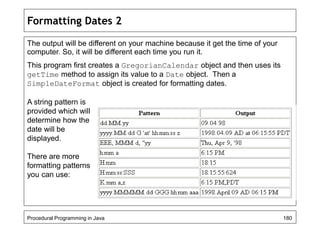 Formatting Dates 2 
The output will be different on your machine because it get the time of your 
computer. So, it will be different each time you run it. 
This program first creates a GregorianCalendar object and then uses its 
getTime method to assign its value to a Date object. Then a 
SimpleDateFormat object is created for formatting dates. 
A string pattern is 
provided which will 
determine how the 
date will be 
displayed. 
There are more 
formatting patterns 
you can use: 
Procedural Programming in Java 180 
 