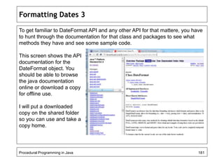 Formatting Dates 3 
To get familiar to DateFormat API and any other API for that mattere, you have 
to hunt through the documentation for that class and packages to see what 
methods they have and see some sample code. 
This screen shows the API 
documentation for the 
DateFormat object. You 
should be able to browse 
the java documentation 
online or download a copy 
for offline use. 
I will put a downloaded 
copy on the shared folder 
so you can use and take a 
copy home. 
Procedural Programming in Java 181 
 