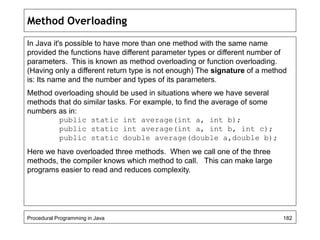 Method Overloading 
In Java it's possible to have more than one method with the same name 
provided the functions have different parameter types or different number of 
parameters. This is known as method overloading or function overloading. 
(Having only a different return type is not enough) The signature of a method 
is: Its name and the number and types of its parameters. 
Method overloading should be used in situations where we have several 
methods that do similar tasks. For example, to find the average of some 
numbers as in: 
public static int average(int a, int b); 
public static int average(int a, int b, int c); 
public static double average(double a,double b); 
Here we have overloaded three methods. When we call one of the three 
methods, the compiler knows which method to call. This can make large 
programs easier to read and reduces complexity. 
Procedural Programming in Java 182 
 