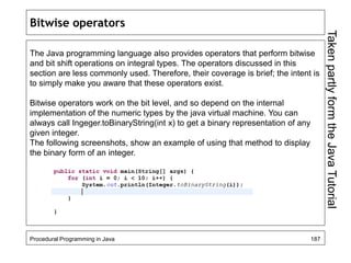 Bitwise operators 
The Java programming language also provides operators that perform bitwise 
and bit shift operations on integral types. The operators discussed in this 
section are less commonly used. Therefore, their coverage is brief; the intent is 
to simply make you aware that these operators exist. 
Bitwise operators work on the bit level, and so depend on the internal 
implementation of the numeric types by the java virtual machine. You can 
always call Ingeger.toBinaryString(int x) to get a binary representation of any 
given integer. 
The following screenshots, show an example of using that method to display 
the binary form of an integer. 
Procedural Programming in Java 187 
Taken partly form the Java Tutorial 
 