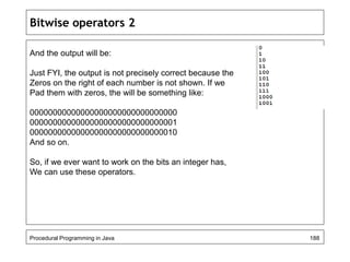 Bitwise operators 2 
And the output will be: 
Just FYI, the output is not precisely correct because the 
Zeros on the right of each number is not shown. If we 
Pad them with zeros, the will be something like: 
00000000000000000000000000000000 
00000000000000000000000000000001 
00000000000000000000000000000010 
And so on. 
So, if we ever want to work on the bits an integer has, 
We can use these operators. 
Procedural Programming in Java 188 
 