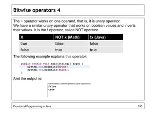 Bitwise operators 4 
The ~ operator works on one operand, that is, it is unary operator. 
We have a similar unary operator that works on boolean values and inverts 
their values. It is the ! operator, called NOT operator. 
X NOT x (Math) !x (Java) 
true false false 
false true true 
The following example explains this operator: 
And the output is: 
Procedural Programming in Java 190 
 