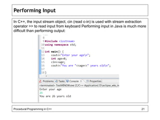 Performing Input 
In C++, the input stream object, cin (read c-in) is used with stream extraction 
operator >> to read input from keyboard Performing input in Java is much more 
difficult than performing output: 
Procedural Programming in C++ 21 
 