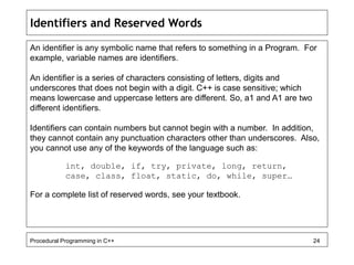 Identifiers and Reserved Words 
An identifier is any symbolic name that refers to something in a Program. For 
example, variable names are identifiers. 
An identifier is a series of characters consisting of letters, digits and 
underscores that does not begin with a digit. C++ is case sensitive; which 
means lowercase and uppercase letters are different. So, a1 and A1 are two 
different identifiers. 
Identifiers can contain numbers but cannot begin with a number. In addition, 
they cannot contain any punctuation characters other than underscores. Also, 
you cannot use any of the keywords of the language such as: 
int, double, if, try, private, long, return, 
case, class, float, static, do, while, super… 
For a complete list of reserved words, see your textbook. 
Procedural Programming in C++ 24 
 