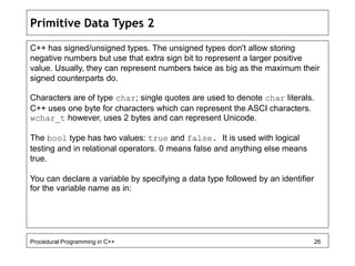 Primitive Data Types 2 
C++ has signed/unsigned types. The unsigned types don't allow storing 
negative numbers but use that extra sign bit to represent a larger positive 
value. Usually, they can represent numbers twice as big as the maximum their 
signed counterparts do. 
Characters are of type char; single quotes are used to denote char literals. 
C++ uses one byte for characters which can represent the ASCI characters. 
wchar_t however, uses 2 bytes and can represent Unicode. 
The bool type has two values: true and false. It is used with logical 
testing and in relational operators. 0 means false and anything else means 
true. 
You can declare a variable by specifying a data type followed by an identifier 
for the variable name as in: 
Procedural Programming in C++ 26 
 