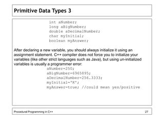 Primitive Data Types 3 
int aNumber; 
long aBigNumber; 
double aDecimalNumber; 
char myInitial; 
boolean myAnswer; 
After declaring a new variable, you should always initialize it using an 
assignment statement. C++ compiler does not force you to initialize your 
variables (like other strict languages such as Java), but using un-initialized 
variables is usually a programmer error: 
aNumber=250; 
aBigNumber=6965895; 
aDecimalNumber=256.3333; 
myInitial='K'; 
myAnswer=true; //could mean yes/positive 
Procedural Programming in C++ 27 
 