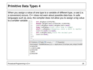 Primitive Data Types 4 
When you assign a value of one type to a variable of different type, a cast (i.e. 
a conversion) occurs. C++ does not warn about possible data loss. In safe 
languages such as Java, the compiler does not allow you to assign a big value 
to a smaller variable. 
Procedural Programming in C++ 28 
 