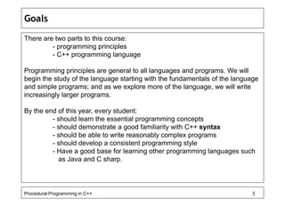 Goals 
There are two parts to this course: 
- programming principles 
- C++ programming language 
Programming principles are general to all languages and programs. We will 
begin the study of the language starting with the fundamentals of the language 
and simple programs; and as we explore more of the language, we will write 
increasingly larger programs. 
By the end of this year, every student: 
- should learn the essential programming concepts 
- should demonstrate a good familiarity with C++ syntax 
- should be able to write reasonably complex programs 
- should develop a consistent programming style 
- Have a good base for learning other programming languages such 
as Java and C sharp. 
Procedural Programming in C++ 3 
 