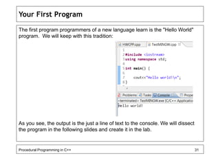 Your First Program 
The first program programmers of a new language learn is the "Hello World" 
program. We will keep with this tradition: 
As you see, the output is the just a line of text to the console. We will dissect 
the program in the following slides and create it in the lab. 
Procedural Programming in C++ 31 
 