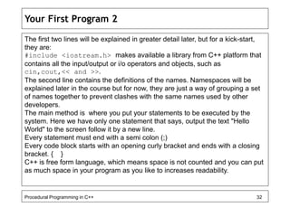 Your First Program 2 
The first two lines will be explained in greater detail later, but for a kick-start, 
they are: 
#include <iostream.h> makes available a library from C++ platform that 
contains all the input/output or i/o operators and objects, such as 
cin,cout,<< and >>. 
The second line contains the definitions of the names. Namespaces will be 
explained later in the course but for now, they are just a way of grouping a set 
of names together to prevent clashes with the same names used by other 
developers. 
The main method is where you put your statements to be executed by the 
system. Here we have only one statement that says, output the text "Hello 
World" to the screen follow it by a new line. 
Every statement must end with a semi colon (;) 
Every code block starts with an opening curly bracket and ends with a closing 
bracket. { } 
C++ is free form language, which means space is not counted and you can put 
as much space in your program as you like to increases readability. 
Procedural Programming in C++ 32 
 