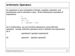 Arithmetic Operators 
An expression is any combination of literals, variables, operators, and 
parentheses used to calculate a value. All the following are examples of 
expressions: 
2 
books 
(2 + 1) 
1 – (Books + 10) 
As in mathematics, you can combine expressions using arithmetic 
operators. Usually, arithmetic operators come in between two expressions 
as in 
expression1 operator expression2 
Or operand1 operator opreand2 
Procedural Programming in C++ 33 
 