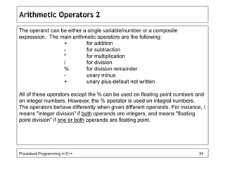 Arithmetic Operators 2 
The operand can be either a single variable/number or a composite 
expression. The main arithmetic operators are the following: 
+ for addition 
- for subtraction 
* for multiplication 
/ for division 
% for division remainder 
- unary minus 
+ unary plus-default not written 
All of these operators except the % can be used on floating point numbers and 
on integer numbers. However, the % operator is used on integral numbers. 
The operators behave differently when given different operands. For instance, / 
means "integer division" if both operands are integers, and means "floating 
point division" if one or both operands are floating point. 
Procedural Programming in C++ 34 
 