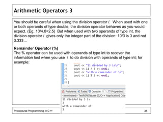 Arithmetic Operators 3 
You should be careful when using the division operator /. When used with one 
or both operands of type double, the division operator behaves as you would 
expect. (Eg. 10/4.0=2.5) But when used with two operands of type int, the 
division operator / gives only the integer part of the division: 10/3 is 3 and not 
3.333… 
Remainder Operator (%) 
The % operator can be used with operands of type int to recover the 
information lost when you use / to do division with operands of type int; for 
example: 
Procedural Programming in C++ 35 
 
