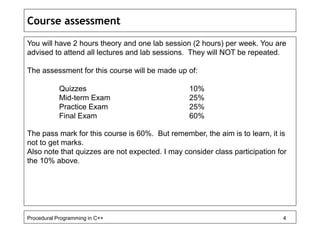 Course assessment 
You will have 2 hours theory and one lab session (2 hours) per week. You are 
advised to attend all lectures and lab sessions. They will NOT be repeated. 
The assessment for this course will be made up of: 
Quizzes 10% 
Mid-term Exam 25% 
Practice Exam 25% 
Final Exam 60% 
The pass mark for this course is 60%. But remember, the aim is to learn, it is 
not to get marks. 
Also note that quizzes are not expected. I may consider class participation for 
the 10% above. 
Procedural Programming in C++ 4 
 