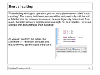Short circuiting 
When dealing with logical operators, you run into a phenomenon called "short-circuiting." 
This means that the expression will be evaluated only until the truth 
or falsehood of the entire expression can be unambiguously determined. As a 
result, the latter parts of a logical expression might not be evaluated. Here's an 
example that demonstrates short-circuiting: 
As you can see from the output, the 
statement n++ did not et executed and 
that is why you see the value to be still 5. 
Procedural Programming in C++ 40 
 