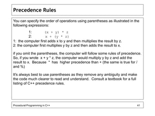 Precedence Rules 
You can specify the order of operations using parentheses as illustrated in the 
following expressions: 
1: (x + y) * z 
2: x + (y * z) 
1: the computer first adds x to y and then multiplies the result by z. 
2: the computer first multiplies y by z and then adds the result to x. 
if you omit the parentheses, the computer will follow some rules of precedence. 
So, if you wrote x + y * z, the computer would multiply y by z and add the 
result to x. Because * has higher precedence than + (the same is true for / 
and %) 
It's always best to use parentheses as they remove any ambiguity and make 
the code much clearer to read and understand. Consult a textbook for a full 
listing of C++ precedence rules. 
Procedural Programming in C++ 41 
 