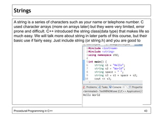 Strings 
A string is a series of characters such as your name or telephone number. C 
used character arrays (more on arrays later) but they were very limited, error 
prone and difficult. C++ introduced the string class(data type) that makes life so 
much easy. We will talk more about string in later parts of this course, but their 
basic use if fairly easy. Just include string (or string.h) and you are good to 
Procedural Programming in C++ 43 
 