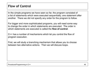 Flow of Control 
In the simple programs we have seen so far, the program consisted of 
a list of statements which were executed sequentially; one statement after 
another. There we did not specify any order for the program to follow. 
For bigger and more sophisticated programs, you will need some way 
to change the order in which statements are executed. The order in 
which statements are executed is called the flow of control. 
C++ has a number of mechanisms which let you control the flow of 
program execution. 
First, we will study a branching mechanism that allows you to choose 
between two alternative actions. Then we will discuss loops. 
Procedural Programming in C++ 46 
 