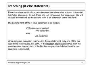 Branching (if-else statement) 
There is a statement that chooses between two alternative actions. it is called 
the if-else statement. in fact, there are two versions of this statement. We will 
discuss the first one as the second form is an extension of the first form. 
The general form of the if-else-statement is as follows: 
if (Boolean-expression) 
yes-statement 
else 
no-statement 
When program execution reaches the if-else-statement; only one of the two 
statements is executed, not both. if the Boolean-expression is true then the 
yes-statement is executed. if the Boolean-expression is false then the no-statement 
is executed. 
Procedural Programming in C++ 47 
 