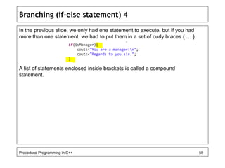 Branching (if-else statement) 4 
In the previous slide, we only had one statement to execute, but if you had 
more than one statement, we had to put them in a set of curly braces { … } 
A list of statements enclosed inside brackets is called a compound 
statement. 
Procedural Programming in C++ 50 
 