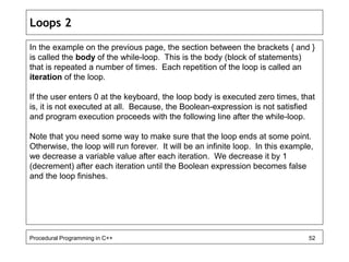 Loops 2 
In the example on the previous page, the section between the brackets { and } 
is called the body of the while-loop. This is the body (block of statements) 
that is repeated a number of times. Each repetition of the loop is called an 
iteration of the loop. 
If the user enters 0 at the keyboard, the loop body is executed zero times, that 
is, it is not executed at all. Because, the Boolean-expression is not satisfied 
and program execution proceeds with the following line after the while-loop. 
Note that you need some way to make sure that the loop ends at some point. 
Otherwise, the loop will run forever. It will be an infinite loop. In this example, 
we decrease a variable value after each iteration. We decrease it by 1 
(decrement) after each iteration until the Boolean expression becomes false 
and the loop finishes. 
Procedural Programming in C++ 52 
 
