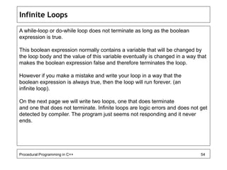 Infinite Loops 
A while-loop or do-while loop does not terminate as long as the boolean 
expression is true. 
This boolean expression normally contains a variable that will be changed by 
the loop body and the value of this variable eventually is changed in a way that 
makes the boolean expression false and therefore terminates the loop. 
However if you make a mistake and write your loop in a way that the 
boolean expression is always true, then the loop will run forever. (an 
infinite loop). 
On the next page we will write two loops, one that does terminate 
and one that does not terminate. Infinite loops are logic errors and does not get 
detected by compiler. The program just seems not responding and it never 
ends. 
Procedural Programming in C++ 54 
 