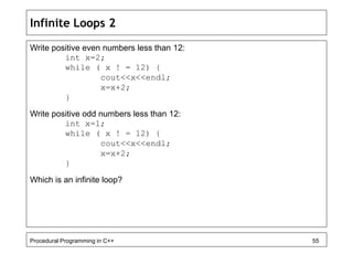 Infinite Loops 2 
Write positive even numbers less than 12: 
int x=2; 
while ( x ! = 12) { 
cout<<x<<endl; 
x=x+2; 
} 
Write positive odd numbers less than 12: 
int x=1; 
while ( x ! = 12) { 
cout<<x<<endl; 
x=x+2; 
} 
Which is an infinite loop? 
Procedural Programming in C++ 55 
 