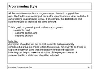 Programming Style 
All the variable names in our programs were chosen to suggest their 
use. We tried to use meaningful names for variable names. Also we laid out 
our programs in a particular format. For example, the declarations and 
statement were all indented the same amount. 
This is good programming as it makes our programs 
– easier to read 
– easier to correct, and 
– easier to change 
Indenting 
A program should be laid out so that elements that are naturally 
considered a group are made to look like a group. One way to do this is to 
skip a line between parts that are logically considered separate 
indenting can help to make the structure of the program clearer. A 
statement within a statement should be indented. 
Procedural Programming in C++ 56 
 