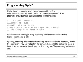 Programming Style 3 
Unlike the // comments, which require an additional // on 
each new line, the /* to */ comments can span several lines. Your 
programs should always start with some comments like: 
//File name: hello.cpp 
//Author: Mr. Nice 
//Email: nice@yahoo.com 
//Description: Program to output Hello World 
//Last changed: 28 October 2000 
Use comments sparingly; using two many comments is almost worse 
than no comments at all!. 
Spacing, indenting and comments are only for readability and not ready by the 
C++ compiler. They are not put in the compiled executable, so having more of 
them does not increase the size of the final program. They are only for human 
use. 
Procedural Programming in C++ 58 
 