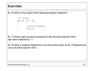 Exercises 
Ex. 6) What is the output of the following program fragment? 
int x=10; 
while (x > 0) 
{ 
cout<<x<<endl; 
x=x-3; 
} 
Ex. 7) What output would be produced in the previous exercise if the > 
sign were replaced by <? 
Ex. 8) Write a program fragment to have the same output as Ex. 8 fragment but 
use a do-while loop this time. 
Procedural Programming in C++ 60 
 