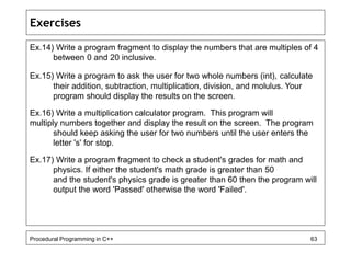 Exercises 
Ex.14) Write a program fragment to display the numbers that are multiples of 4 
between 0 and 20 inclusive. 
Ex.15) Write a program to ask the user for two whole numbers (int), calculate 
their addition, subtraction, multiplication, division, and molulus. Your 
program should display the results on the screen. 
Ex.16) Write a multiplication calculator program. This program will 
multiply numbers together and display the result on the screen. The program 
should keep asking the user for two numbers until the user enters the 
letter 's' for stop. 
Ex.17) Write a program fragment to check a student's grades for math and 
physics. If either the student's math grade is greater than 50 
and the student's physics grade is greater than 60 then the program will 
output the word 'Passed' otherwise the word 'Failed'. 
Procedural Programming in C++ 63 
 